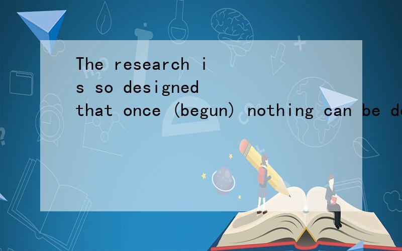 The research is so designed that once (begun) nothing can be done to change it.括号里的词为什么...The research is so designed that once (begun) nothing can be done to change it.括号里的词为什么用过去分词?