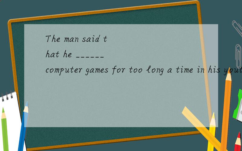 The man said that he ______ computer games for too long a time in his youth.A.had played B.played C.would play D.was playing