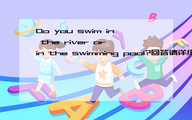 Do you swim in the river or in the swimming pool?回答请详细说明