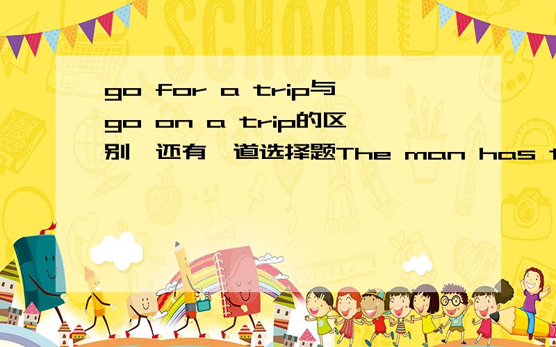 go for a trip与go on a trip的区别,还有一道选择题The man has three children but he can't afford to send them to go to college,He is-----great------of money.         A.has need     B.in need     C.need to     D.on need          这句话什