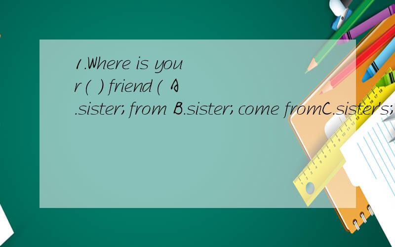 1.Where is your( ) friend( A.sister;from B.sister;come fromC.sister's;from D.sister's;come from 2.-Can I have a look ( )your new pencil bag -( )A.after;No B.in;Yes C.at;OK,here you are D.to;Here you are