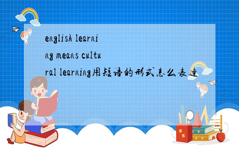 english learning means cultural learning用短语的形式怎么表达
