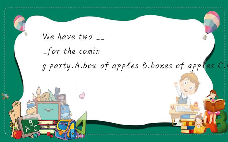 We have two ___for the coming party.A.box of apples B.boxes of apples C.boxes of apple不知道是B还是C,请讲明理由哦.