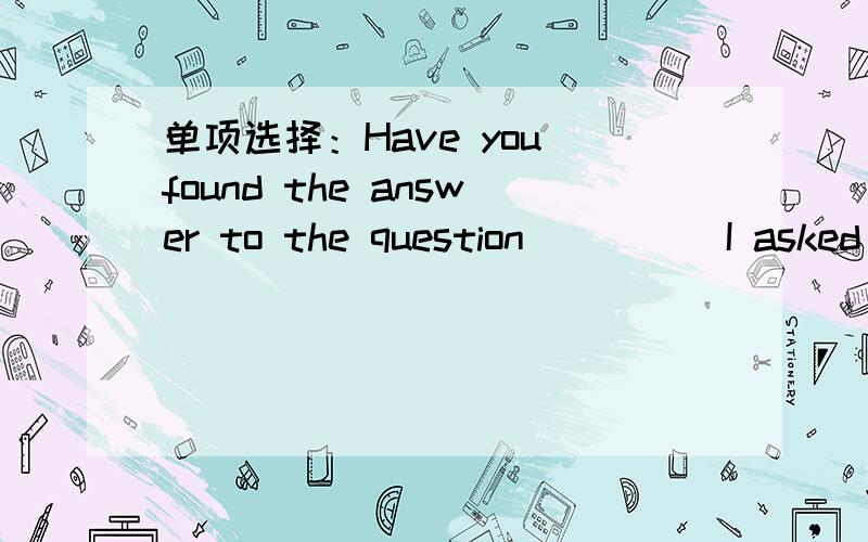 单项选择：Have you found the answer to the question ____ I asked you this morning?A when B what接上：C that