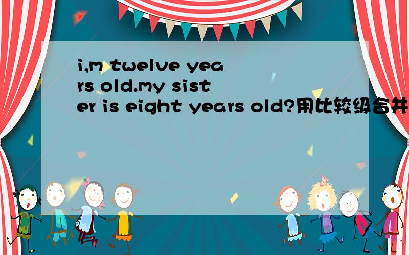 i,m twelve years old.my sister is eight years old?用比较级合并