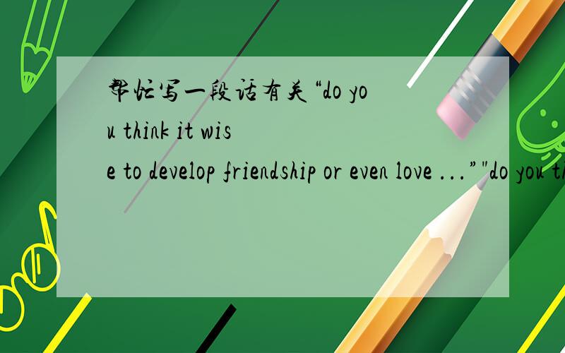 帮忙写一段话有关“do you think it wise to develop friendship or even love ...”