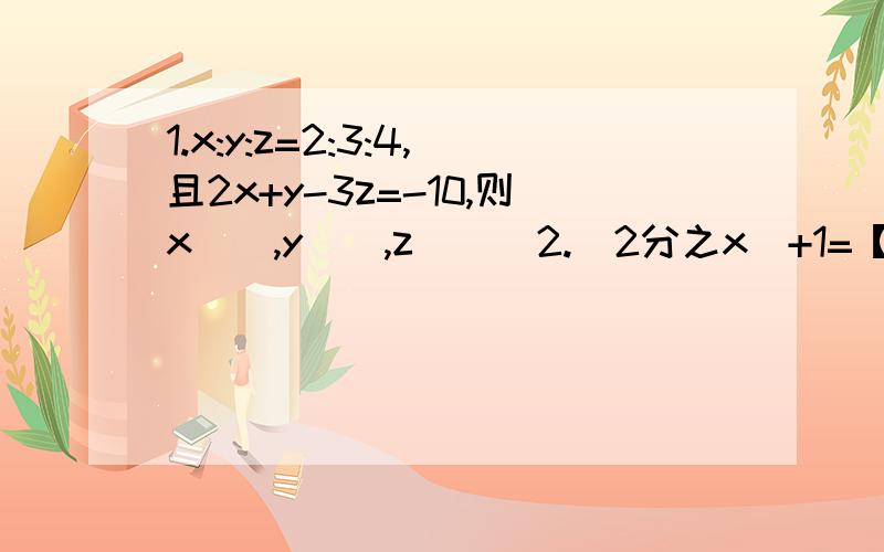1.x:y:z=2:3:4,且2x+y-3z=-10,则x__,y__,z___2.（2分之x)+1=【(y-1)分之三】=4z,用x的代数式表示Y为_____,用x的代数式表示z为____.3在代数式（ax的二次方）+bx=c中,当x=1时值为1；当x=2时值为11,求a,b,c.并求出x=-2