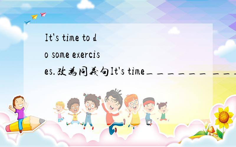 It's time to do some exercises.改为同义句It's time______ ________ _______.