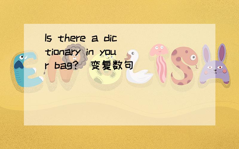 Is there a dictionary in your bag?(变复数句)