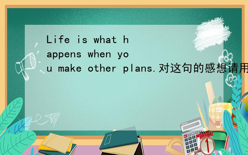 Life is what happens when you make other plans.对这句的感想请用英语做答thz