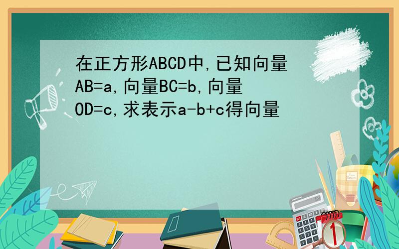 在正方形ABCD中,已知向量AB=a,向量BC=b,向量OD=c,求表示a-b+c得向量