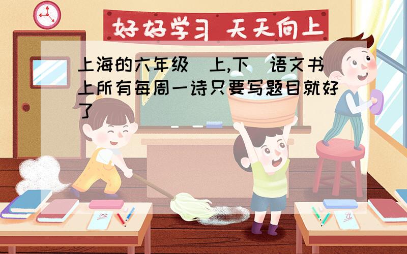上海的六年级（上,下）语文书上所有每周一诗只要写题目就好了