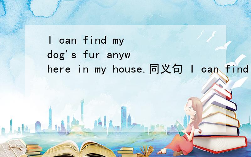 I can find my dog's fur anywhere in my house.同义句 I can find my dog's fur __ __ my house.That is not my book.同义句That book ___ ___ ___ me.Fantail goldfish aren't the same as other goldfish.同义句Fantail goldfish ___ ___ ___ other goldfis