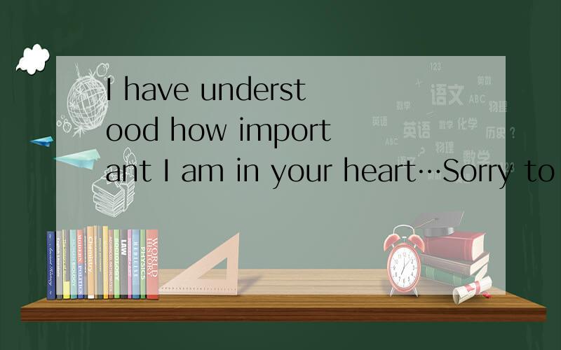 I have understood how important I am in your heart…Sorry to hurt you.
