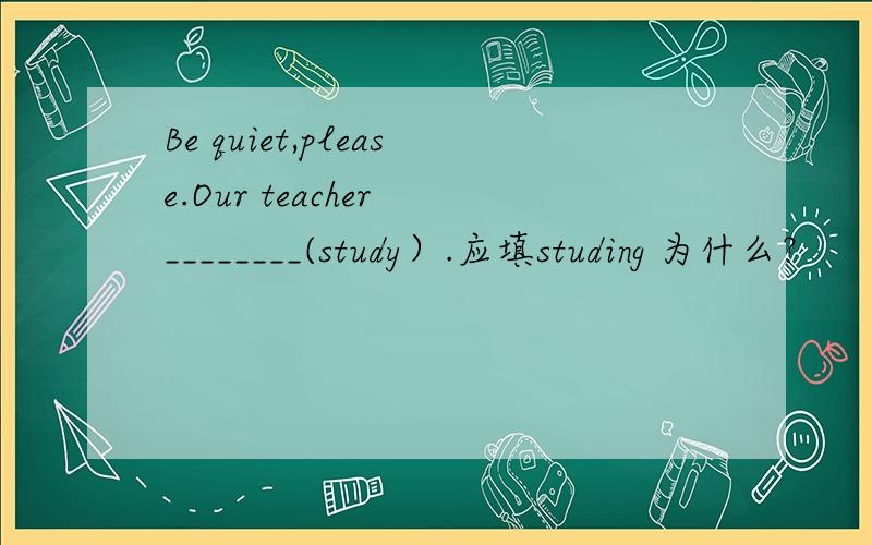 Be quiet,please.Our teacher ________(study）.应填studing 为什么？