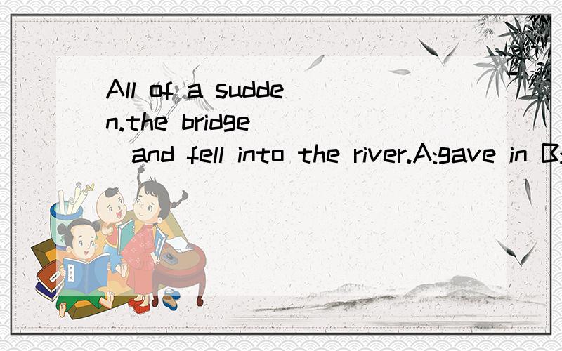 All of a sudden.the bridge___and fell into the river.A:gave in B:gave offC:gave wayD:gave up 选哪个 为什么?