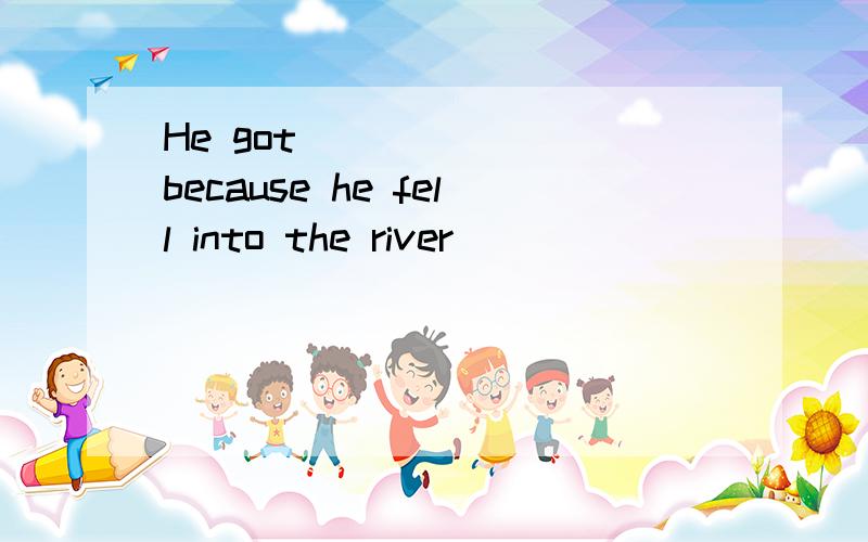 He got ______ because he fell into the river