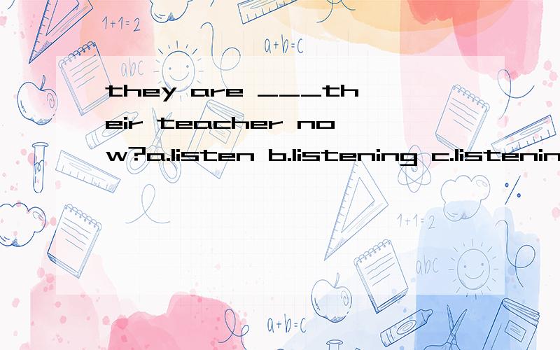they are ___their teacher now?a.listen b.listening c.listening to 选哪个,为什么