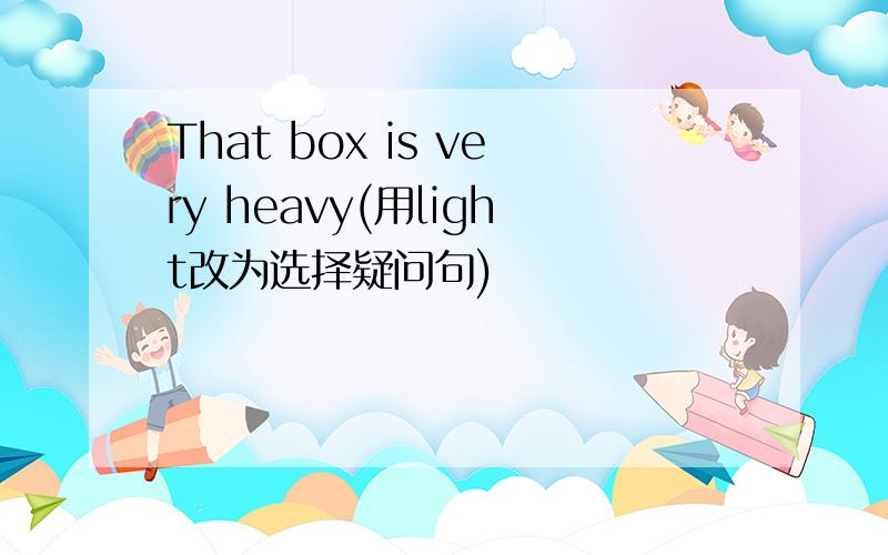 That box is very heavy(用light改为选择疑问句)