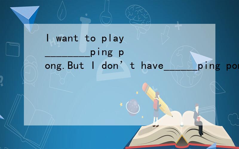 I want to play________ping pong.But I don’t have______ping pong ball.A./,a B.a,/ C.a,a选几?我们老师改错要写原因,