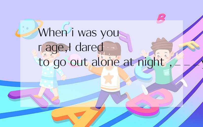When i was your age,I dared to go out alone at night ,___you?为什么填dare 求高手、、、