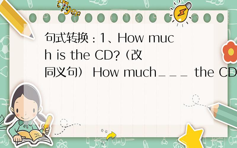 句式转换：1、How much is the CD?（改同义句） How much___ the CD____?2、Do you have a discount on the cards?（改同义句）____ ____ a discount ____ the cards?3、There is a ball in the shop.（改为复数形式）4、There are some t