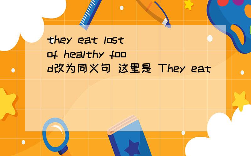 they eat lost of healthy food改为同义句 这里是 They eat （ ）（ ）（ ）healthy food