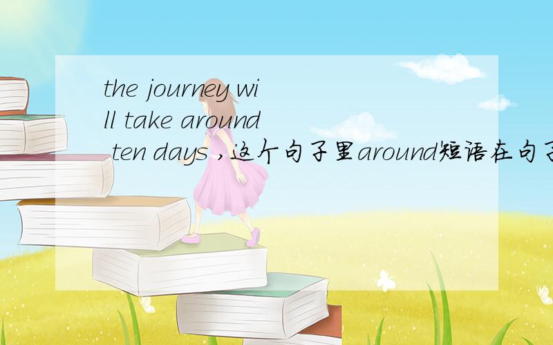 the journey will take around ten days ,这个句子里around短语在句子里充当什么成分