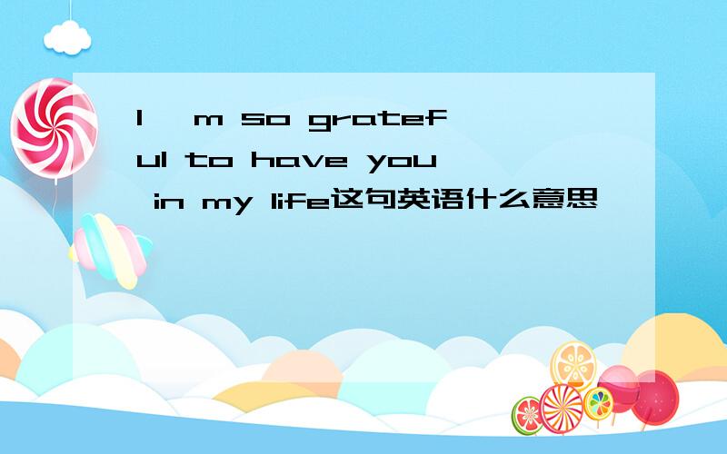 I 'm so grateful to have you in my life这句英语什么意思