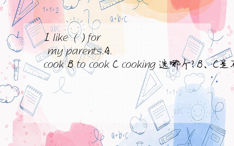 I like ( ) for my parents.A.cook B to cook C cooking 选哪个?B、C是不是都能选?喜欢做某事like to do sth .那么like to cook 为什么不行，虽然我知道 喜欢烹调是like cooking,就是不知道like to cook 错在哪了，